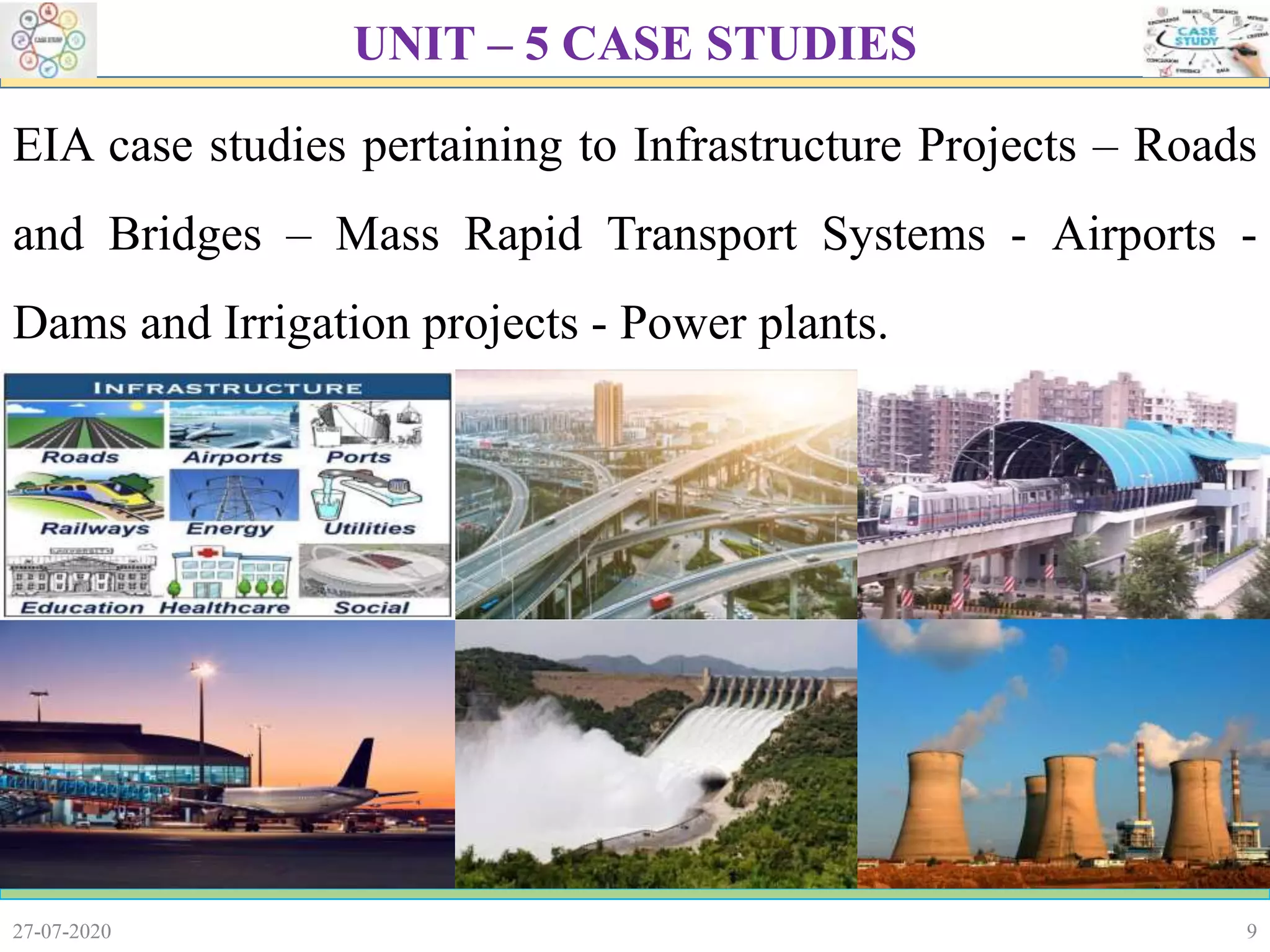 9
EIA case studies pertaining to Infrastructure Projects – Roads
and Bridges – Mass Rapid Transport Systems - Airports -
Dams and Irrigation projects - Power plants.
27-07-2020
UNIT – 5 CASE STUDIES
 