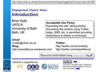 Engagement, Impact, Value: Introduction  Brian Kelly UKOLN University of Bath Bath, UK UKOLN is supported by: This work is licensed under a Attribution-NonCommercial-ShareAlike 2.0 licence (but note caveat) Acceptable Use Policy Recording this talk, taking photos, discussing the content using Twitter, blogs, etc. is permitted providing distractions to others is minimised. Event tag: ‘ ukolneiv ’ http://www.ukoln.ac.uk/web-focus/events/workshops/engagement-impact-value-201005/ Twitter: http://twitter.com/briankelly/ http://twitter.com/ukwebfocus/  Email: [email_address] Blog: http://ukwebfocus.wordpress.com/ 