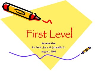 First Level Introduction By Profr. Jose M. Jaramillo S. August, 2008 
