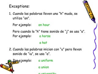 Exceptions: <ul><li>Cuando las palabras lleven una “h” muda, se utiliza “an”. </li></ul><ul><li>Por ejemplo:  an hour   </...