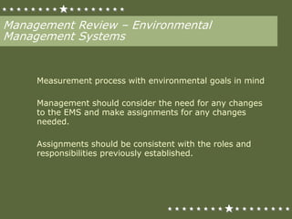 Management Review – Environmental
Management Systems
Measurement process with environmental goals in mind
Management should consider the need for any changes
to the EMS and make assignments for any changes
needed.
Assignments should be consistent with the roles and
responsibilities previously established.
 