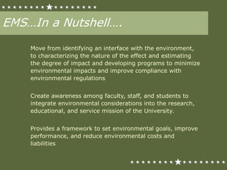 EMS…In a Nutshell….
Move from identifying an interface with the environment,
to characterizing the nature of the effect and estimating
the degree of impact and developing programs to minimize
environmental impacts and improve compliance with
environmental regulations
Create awareness among faculty, staff, and students to
integrate environmental considerations into the research,
educational, and service mission of the University.
Provides a framework to set environmental goals, improve
performance, and reduce environmental costs and
liabilities
 