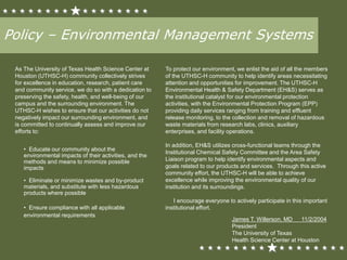 Policy – Environmental Management Systems
As The University of Texas Health Science Center at
Houston (UTHSC-H) community collectively strives
for excellence in education, research, patient care
and community service, we do so with a dedication to
preserving the safety, health, and well-being of our
campus and the surrounding environment. The
UTHSC-H wishes to ensure that our activities do not
negatively impact our surrounding environment, and
is committed to continually assess and improve our
efforts to:
• Educate our community about the
environmental impacts of their activities, and the
methods and means to minimize possible
impacts
• Eliminate or minimize wastes and by-product
materials, and substitute with less hazardous
products where possible
• Ensure compliance with all applicable
environmental requirements
To protect our environment, we enlist the aid of all the members
of the UTHSC-H community to help identify areas necessitating
attention and opportunities for improvement. The UTHSC-H
Environmental Health & Safety Department (EH&S) serves as
the institutional catalyst for our environmental protection
activities, with the Environmental Protection Program (EPP)
providing daily services ranging from training and effluent
release monitoring, to the collection and removal of hazardous
waste materials from research labs, clinics, auxiliary
enterprises, and facility operations.
In addition, EH&S utilizes cross-functional teams through the
Institutional Chemical Safety Committee and the Area Safety
Liaison program to help identify environmental aspects and
goals related to our products and services. Through this active
community effort, the UTHSC-H will be able to achieve
excellence while improving the environmental quality of our
institution and its surroundings.
I encourage everyone to actively participate in this important
institutional effort.
James T. Willerson, MD 11/2/2004
President
The University of Texas
Health Science Center at Houston
 