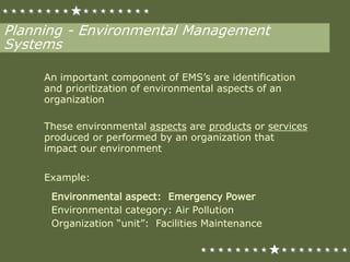 Planning - Environmental Management
Systems
An important component of EMS’s are identification
and prioritization of environmental aspects of an
organization
These environmental aspects are products or services
produced or performed by an organization that
impact our environment
Example:
Environmental aspect: Emergency Power
Environmental category: Air Pollution
Organization “unit”: Facilities Maintenance
 