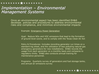 Once an environmental aspect has been identified EH&S
develops policies and procedures to address environmental
risks and compliance, and minimize environmental impacts
Example: Emergency Power Generation
Goal: Reduce NOx and VOC emissions that lead to the formation
of ground level ozone, and to comply with the Texas Clean Air Act
Policy & Procedures: Includes recording generator run times on a
standard log sheet, and the utilization of less polluting natural gas
emergency generators for new installations. EH&S records the
usage from each generator on a monthly basis and compares to
regulatory limits. EH&S also conducts annual training for
maintenance personnel.
Programs: Quarterly survey of generators and fuel storage tanks,
and annual air emissions survey
Implementation – Environmental
Management Systems
 