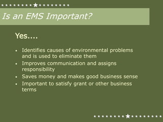 Is an EMS Important?
Yes....
• Identifies causes of environmental problems
and is used to eliminate them
• Improves communication and assigns
responsibility
• Saves money and makes good business sense
• Important to satisfy grant or other business
terms
 