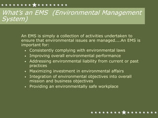 What’s an EMS (Environmental Management
System)
An EMS is simply a collection of activities undertaken to
ensure that environmental issues are managed....An EMS is
important for:
• Consistently complying with environmental laws
• Improving overall environmental performance
• Addressing environmental liability from current or past
practices
• Maximizing investment in environmental affairs
• Integration of environmental objectives into overall
mission and business objectives
• Providing an environmentally safe workplace
 