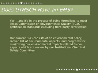 Does UTHSCH Have an EMS?
Yes....and it’s in the process of being formalized to meet
Texas Commission on Environmental Quality (TCEQ)
certification standards excluding third party certification
Our current EMS consists of an environmental policy,
ranked list of environmental aspects, and programs for
minimizing our environmental impacts related to our
aspects which are review by our Institutional Chemical
Safety Committee.
 