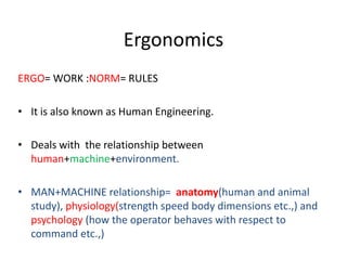 Ergonomics
ERGO= WORK :NORM= RULES
• It is also known as Human Engineering.
• Deals with the relationship between
human+machine+environment.
• MAN+MACHINE relationship= anatomy(human and animal
study), physiology(strength speed body dimensions etc.,) and
psychology (how the operator behaves with respect to
command etc.,)
 
