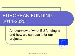 Maureen Walby February 2014 Kent
EUROPEAN FUNDING
2014-2020
An overview of what EU funding is
and how we can use it for our
projects.
 