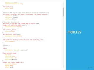 padding-left:50px;
background-position-y:-2px;
}
.mdl-textfield{
width:100%;
}
/*FixesanMDLbugwheretheheaderdoesnotscrollonsmalldevices*/
.mdl-layout__container.mdl-layout--fixed-header.mdl-layout__content{
overflow-y:visible;
overflow-x:visible;
overflow:visible;
}
/*OverridesMDLcolors*/
.mdl-layout.is-upgraded.mdl-layout__tab.is-active::after,
.header.mdl-textfield__label:after{
background-color:#FFCA28;
}
.mdl-snackbar__action{
color:#FFCA28;
}
.mdl-textfield__label:after{
background-color:#0288D1;
}
.mdl-textfield--floating-label.is-focused.mdl-textfield__label{
color:#0288D1;
}
/*Header*/
.logo{
font-family:'Amaranth',sans-serif;
}
.logo.material-icons{
top:4px;
font-size:32px;
margin-right:-2px;
position:relative;
}
.header.mdl-layout__header-row{
max-width:1024px;
width:100%;
height:auto;
23 / 37
main.css
 