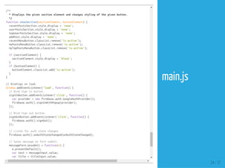 }
/**
*Displaysthegivensectionelementandchangesstylingofthegivenbutton.
*/
functionshowSection(sectionElement,buttonElement){
recentPostsSection.style.display='none';
userPostsSection.style.display='none';
topUserPostsSection.style.display='none';
addPost.style.display='none';
recentMenuButton.classList.remove('is-active');
myPostsMenuButton.classList.remove('is-active');
myTopPostsMenuButton.classList.remove('is-active');
if(sectionElement){
sectionElement.style.display='block';
}
if(buttonElement){
buttonElement.classList.add('is-active');
}
}
//Bindingsonload.
window.addEventListener('load',function(){
//BindSigninbutton.
signInButton.addEventListener('click',function(){
varprovider=newfirebase.auth.GoogleAuthProvider();
firebase.auth().signInWithPopup(provider);
});
//BindSignoutbutton.
signOutButton.addEventListener('click',function(){
firebase.auth().signOut();
});
//Listenforauthstatechanges
firebase.auth().onAuthStateChanged(onAuthStateChanged);
//Savesmessageonformsubmit.
messageForm.onsubmit=function(e){
e.preventDefault();
vartext=messageInput.value;
vartitle=titleInput.value;
if(text&&title){
24 / 37
main.js
 