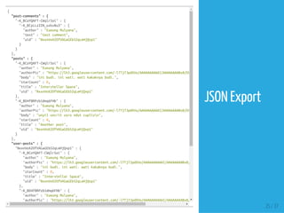 {
"post-comments":{
"-K_BCoYQAFT-CWqlrSoi":{
"-K_BCyLLzZZN_uzkv8u3":{
"author":"EueungMulyana",
"text":"testcomment",
"uid":"NxxnVoX2OfVAGaGEb52qLeHjQvp1"
}
}
},
"posts":{
"-K_BCoYQAFT-CWqlrSoi":{
"author":"EueungMulyana",
"authorPic":"https://lh3.googleusercontent.com/-l7Tj7JpdXVo/AAAAAAAAAAI/AAAAAAAABx8/EHbAGOhag-A/photo.jpg"
"body":"inibudi.iniwati.watikakaknyabudi.",
"starCount":0,
"title":"InterstellarSpace",
"uid":"NxxnVoX2OfVAGaGEb52qLeHjQvp1"
},
"-K_BD4f8RPzb1dmq6FHb":{
"author":"EueungMulyana",
"authorPic":"https://lh3.googleusercontent.com/-l7Tj7JpdXVo/AAAAAAAAAAI/AAAAAAAABx8/EHbAGOhag-A/photo.jpg"
"body":"unyiluncritusrondutcuplisn",
"starCount":0,
"title":"Anotherpost",
"uid":"NxxnVoX2OfVAGaGEb52qLeHjQvp1"
}
},
"user-posts":{
"NxxnVoX2OfVAGaGEb52qLeHjQvp1":{
"-K_BCoYQAFT-CWqlrSoi":{
"author":"EueungMulyana",
"authorPic":"https://lh3.googleusercontent.com/-l7Tj7JpdXVo/AAAAAAAAAAI/AAAAAAAABx8/EHbAGOhag-A/photo.jpg"
"body":"inibudi.iniwati.watikakaknyabudi.",
"starCount":0,
"title":"InterstellarSpace",
"uid":"NxxnVoX2OfVAGaGEb52qLeHjQvp1"
},
"-K_BD4f8RPzb1dmq6FHb":{
"author":"EueungMulyana",
"authorPic":"https://lh3.googleusercontent.com/-l7Tj7JpdXVo/AAAAAAAAAAI/AAAAAAAABx8/EHbAGOhag-A/photo.jpg"
25 / 37
JSON Export
 