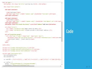<divid="app">
<md-toolbar><h1class="md-title">LearningVue.JS</h1></md-toolbar>
<divclass="main-content">
<md-input-container>
<label>Username</label>
<md-inputtype="text"v-model="newUser.name"placeholder="Username"></md-input>
</md-input-container>
<md-input-container>
<label>Email</label>
<md-inputtype="email"v-model="newUser.email"placeholder="email@email.com"></md-input>
</md-input-container>
<md-buttonclass="md-raisedmd-primary"v-on:click="addUser">AddUser</md-button>
<ulclass="errors">
<liv-show="!validation.name">Namecannotbeempty.</li>
<liv-show="!validation.email">Pleaseprovideavalidemailaddress.</li>
</ul>
<ulis="transition-group">
<liv-for="userinusers"class="user":key="user['.key']">
<md-buttonclass="md-icon-buttonmd-warn"v-on:click="removeUser(user)"><md-icon>remove_circle_outline
<span>{{user.name}}-{{user.email}}</span>
</li>
</ul>
</div></div>
<scriptsrc="//unpkg.com/vue/dist/vue.js"></script>
<scriptsrc="//unpkg.com/vuefire/dist/vuefire.js"></script>
<scriptsrc="//unpkg.com/vue-material@latest"></script>
<scripttype="text/javascript">
Vue.use(VueMaterial);
Vue.use(VueFire);
varemailRE=/^(([^<>()[].,;:s@"]+(.[^<>()[].,;:s@"]+)*)|(".+"))@(([[0-9]{1,3}.[0-9]{1,3}.[0-9]{1,3}.[0-9]{1,3}])|(([a-zA-
varconfig={
apiKey:"AIzaSyC8TM42dWYF123_12345gvMPvYHdtEMWMc",
authDomain:"fbase-vue.firebaseapp.com",
34 / 37
Code
 