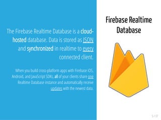 5 / 37
The Firebase Realtime Database is a cloud-
hosted database. Data is stored as JSON
and synchronized in realtime to every
connected client.
When you build cross-platform apps with Firebase iOS,
Android, and JavaScript SDKs, all of your clients share one
Realtime Database instance and automatically receive
updates with the newest data.
Firebase Realtime
Database
 