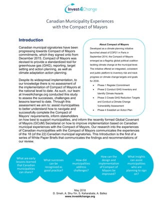 Canadian Municipality Experiences
with the Compact of Mayors
May 2018
D. Smeh, A. Shu-Yin, S. Kaharabata, A. Ballez
www.invest4change.org
Introduction
Canadian municipal signatories have been
progressing towards Compact of Mayors
commitments, which they signed onto from
December 2015. Compact of Mayors was
devised to provide a standardized tool for
greenhouse gas (GHG), reporting, target
setting and action planning, as well as
climate adaptation action planning.
Despite its widespread implementation, to
our knowledge there is no assessment of
the implementation of Compact of Mayors at
the national level to date. As such, our team
at Invest4change.org conducted this study
to assess the successes, challenges and
lessons learned to date. Through this
assessment we aim to: assist municipalities
to better understand how to navigate and
successfully complete the Compact of
Mayors’ requirements, inform stakeholders
on how best to support municipalities, and inform the recently formed Global Covenant
of Mayors (GCoM) Secretariat on how to improve implementation based on Canadian
municipal experiences with the Compact of Mayors. Our research into the experiences
of Canadian municipalities with the Compact of Mayors communicates the experiences
of the 18 (of the 22) Canadian municipal signatories. This Introduction is the first of a
series of White Paper Briefs that communicates the findings and recommendations of
our review.
About Compact of Mayors
Developed as a climate planning initiative
launched ahead of COP21 in Paris in
September 2014, the Compact of Mayors
emerged as a flagship global political coalition
tackling climate change at the municipal level.
The initiative offered an integrated, consistent
and public platform to inventory risk and track
progress on climate change targets and goals
for 2030.
• Phase 1 Register Commitment
• Phase 2 Conduct GHG Inventory and
Identify Climate Hazards
• Phase 3 Create GHG Reduction Targets
and Conduct a Climate Change
Vulnerability Assessment
• Phase 4 Establish an Action Plan
What are early
lessons learned
that Canadian
municipalities
can share?
What successes
can be
recognized as
good practice?
How did
municipalities
address
challenges?
How can the
design and
implementation
of Compact of
Mayors be
improved?
What insights
can assist
municipalities
who are
planning to sign
on?
 