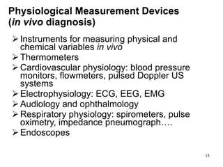 Physiological Measurement Devices  ( in vivo  diagnosis) Instruments for measuring physical and  chemical variables  in vivo T hermometers  C ardiovascular physiology: blood pressure monitors, flowmeters, pulsed Doppler US systems E lectrophysiology: ECG, EEG, EMG A udiology and ophthalmology R espiratory physiology: spirometers, pulse oximetry, impedance pneumograph…. E ndoscopes 