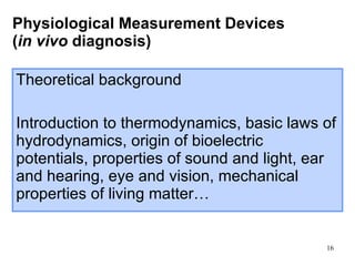Physiological Measurement Devices  ( in vivo  diagnosis) Theoretical background Introduction to thermodynamics, basic laws of hydrodynamics, origin of bioelectric potentials, properties of sound and light, ear and hearing, eye and vision, mechanical properties of living matter… 
