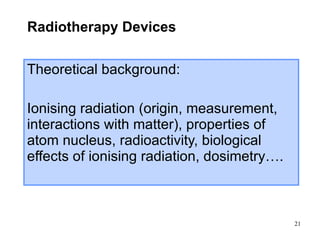 Radiotherapy Devices Theoretical background: Ionising radiation (origin, measurement, interactions with matter), properties of atom nucleus, radioactivity, biological effects of ionising radiation, dosimetry…. 