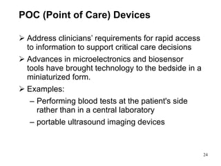 POC (Point of Care) Devices A ddress clinicians’ requirements for rapid access to information to support critical care decisions Advances in microelectronics and biosensor tools have brought technology to the bedside in a miniaturized form.  Examples: Performing blood tests at the patient's side rather than in a central laboratory portable ultrasound imaging devices 