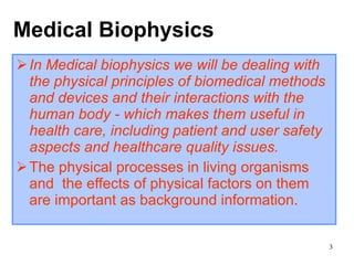 Medical  Biophysics In Medical biophysics we will be dealing with the physical principles of biomedical methods and devices and their interactions with the human body - which makes them useful in health care, including patient and user safety aspects and healthcare quality issues.   The physical processes in living organisms   and  the effects of physical factors on them are important as background information. 