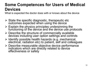 Some Competences for Users of Medical Devices What is expected the doctor does with or knows about the device State the specific diagnostic, therapeutic etc outcomes expected when using the device Explain the physics principles underpinning the functioning of the device and the device use protocols  Describe the structure of commercially available devices including user option settings and controls Identify possible health hazards (e.g. mechanical, electrical, radiation etc) to patient, self and colleagues Describe measurable objective device performance indicators which are directly related to device effectiveness or safety 