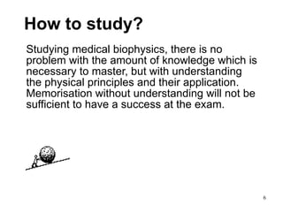 How to study? Studying medical biophysics, there is no problem with the amount of knowledge which is necessary to master, but with understanding the physical principles and their application. Memorisation without understanding will not be sufficient to have a success at the exam.  