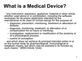 What is a Medical Device? “ any instrument, apparatus, appliance, material or other article, whether used alone or in combination, including the software necessary for its proper application intended by the manufacturer to be used on human beings for the purpose of: diagnosis, prevention, monitoring, treatment or alleviation of disease, diagnosis, monitoring, treatment, or alleviation of or compensation for an injury or handicap, investigation, replacement or modification of the anatomy or of a physiological process, control of conception and which does not achieve its principal intended action in or on the human body by pharmacological, immunological or metabolic means, but which may be assisted in its function by such means.” (MDD Article 1(2a)) 