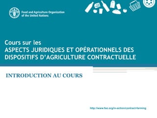 http://www.fao.org/in-action/contract-farming
Cours sur les
ASPECTS JURIDIQUES ET OPÉRATIONNELS DES
DISPOSITIFS D’AGRICULTURE CONTRACTUELLE
INTRODUCTION AU COURS
 