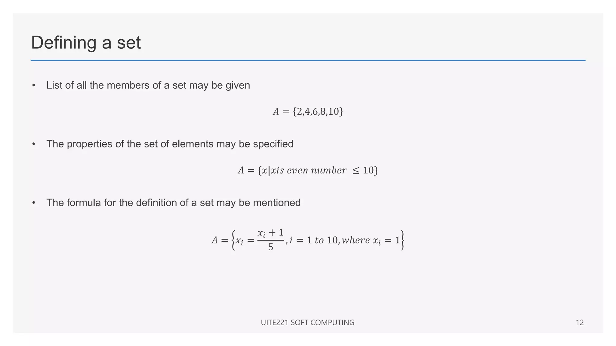 Defining a set
• List of all the members of a set may be given
𝐴 = 2,4,6,8,10
• The properties of the set of elements may be specified
𝐴 = {𝑥|𝑥𝑖𝑠 𝑒𝑣𝑒𝑛 𝑛𝑢𝑚𝑏𝑒𝑟 ≤ 10}
• The formula for the definition of a set may be mentioned
𝐴 = 𝑥𝑖 =
𝑥𝑖 + 1
5
, 𝑖 = 1 𝑡𝑜 10, 𝑤ℎ𝑒𝑟𝑒 𝑥𝑖 = 1
UITE221 SOFT COMPUTING 12
 