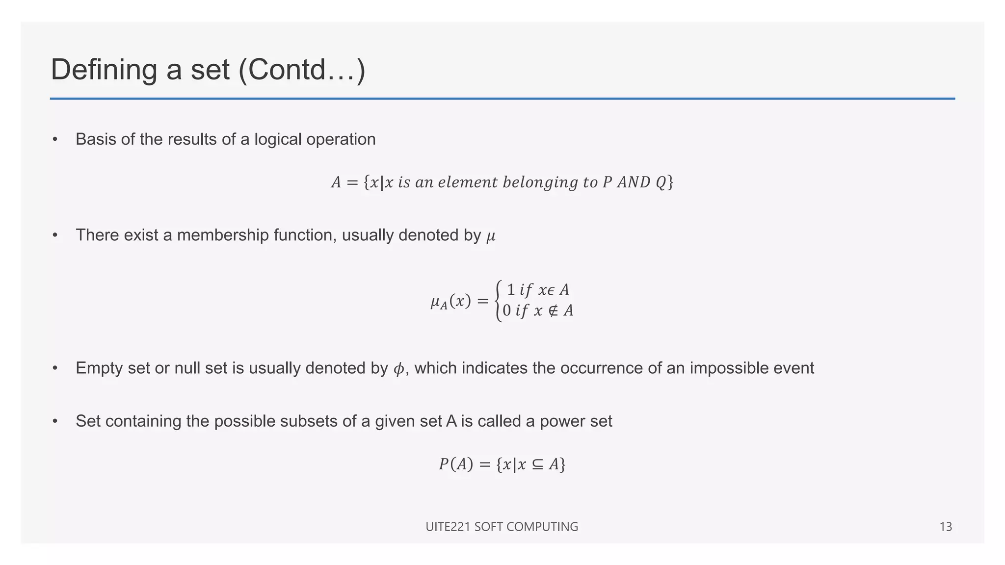 Defining a set (Contd…)
• Basis of the results of a logical operation
𝐴 = 𝑥|𝑥 𝑖𝑠 𝑎𝑛 𝑒𝑙𝑒𝑚𝑒𝑛𝑡 𝑏𝑒𝑙𝑜𝑛𝑔𝑖𝑛𝑔 𝑡𝑜 𝑃 𝐴𝑁𝐷 𝑄
• There exist a membership function, usually denoted by 𝜇
𝜇𝐴 𝑥 =
1 𝑖𝑓 𝑥𝜖 𝐴
0 𝑖𝑓 𝑥 ∉ 𝐴
• Empty set or null set is usually denoted by 𝜙, which indicates the occurrence of an impossible event
• Set containing the possible subsets of a given set A is called a power set
𝑃 𝐴 = {𝑥|𝑥 ⊆ 𝐴}
UITE221 SOFT COMPUTING 13
 