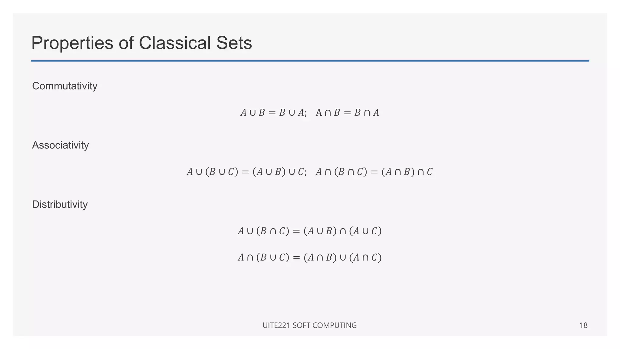 Properties of Classical Sets
Commutativity
𝐴 ∪ 𝐵 = 𝐵 ∪ 𝐴; A ∩ 𝐵 = 𝐵 ∩ 𝐴
Associativity
𝐴 ∪ 𝐵 ∪ 𝐶 = 𝐴 ∪ 𝐵 ∪ 𝐶; 𝐴 ∩ 𝐵 ∩ 𝐶 = (𝐴 ∩ 𝐵) ∩ 𝐶
Distributivity
𝐴 ∪ 𝐵 ∩ 𝐶 = 𝐴 ∪ 𝐵 ∩ 𝐴 ∪ 𝐶
𝐴 ∩ 𝐵 ∪ 𝐶 = (𝐴 ∩ 𝐵) ∪ (𝐴 ∩ 𝐶)
UITE221 SOFT COMPUTING 18
 