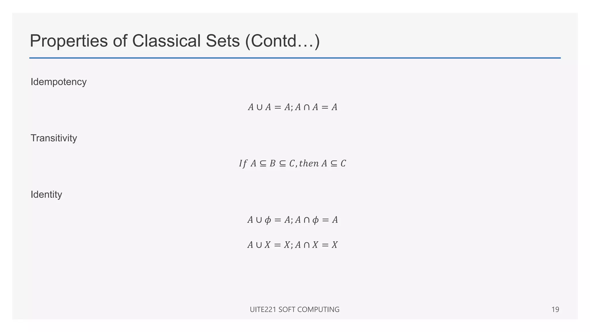 Properties of Classical Sets (Contd…)
Idempotency
𝐴 ∪ 𝐴 = 𝐴; 𝐴 ∩ 𝐴 = 𝐴
Transitivity
𝐼𝑓 𝐴 ⊆ 𝐵 ⊆ 𝐶, 𝑡ℎ𝑒𝑛 𝐴 ⊆ 𝐶
Identity
𝐴 ∪ 𝜙 = 𝐴; 𝐴 ∩ 𝜙 = 𝐴
𝐴 ∪ 𝑋 = 𝑋; 𝐴 ∩ 𝑋 = 𝑋
UITE221 SOFT COMPUTING 19
 