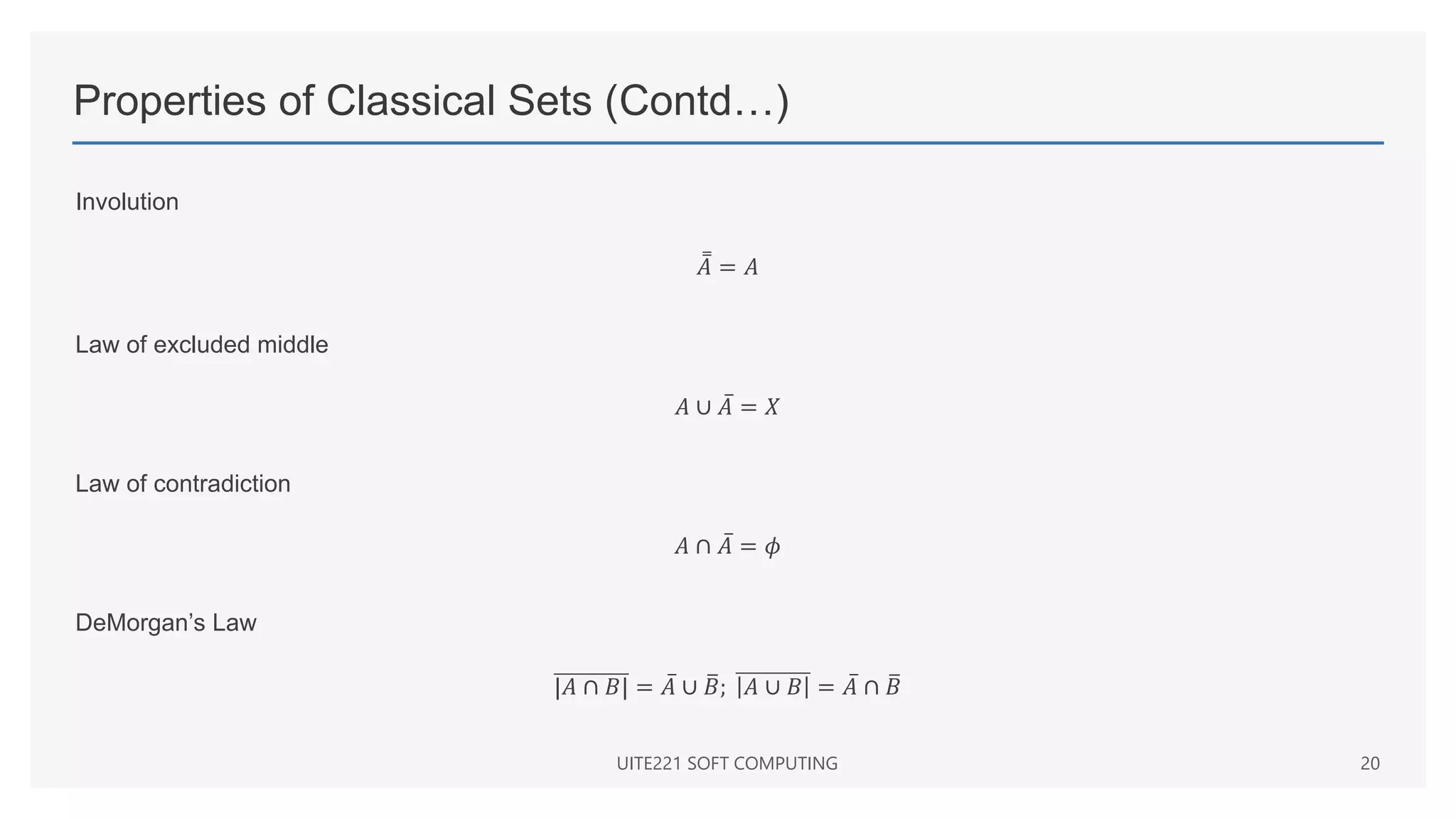 Properties of Classical Sets (Contd…)
Involution
𝐴 = 𝐴
Law of excluded middle
𝐴 ∪ 𝐴 = 𝑋
Law of contradiction
𝐴 ∩ 𝐴 = 𝜙
DeMorgan’s Law
|𝐴 ∩ 𝐵| = 𝐴 ∪ 𝐵; 𝐴 ∪ 𝐵 = 𝐴 ∩ 𝐵
UITE221 SOFT COMPUTING 20
 