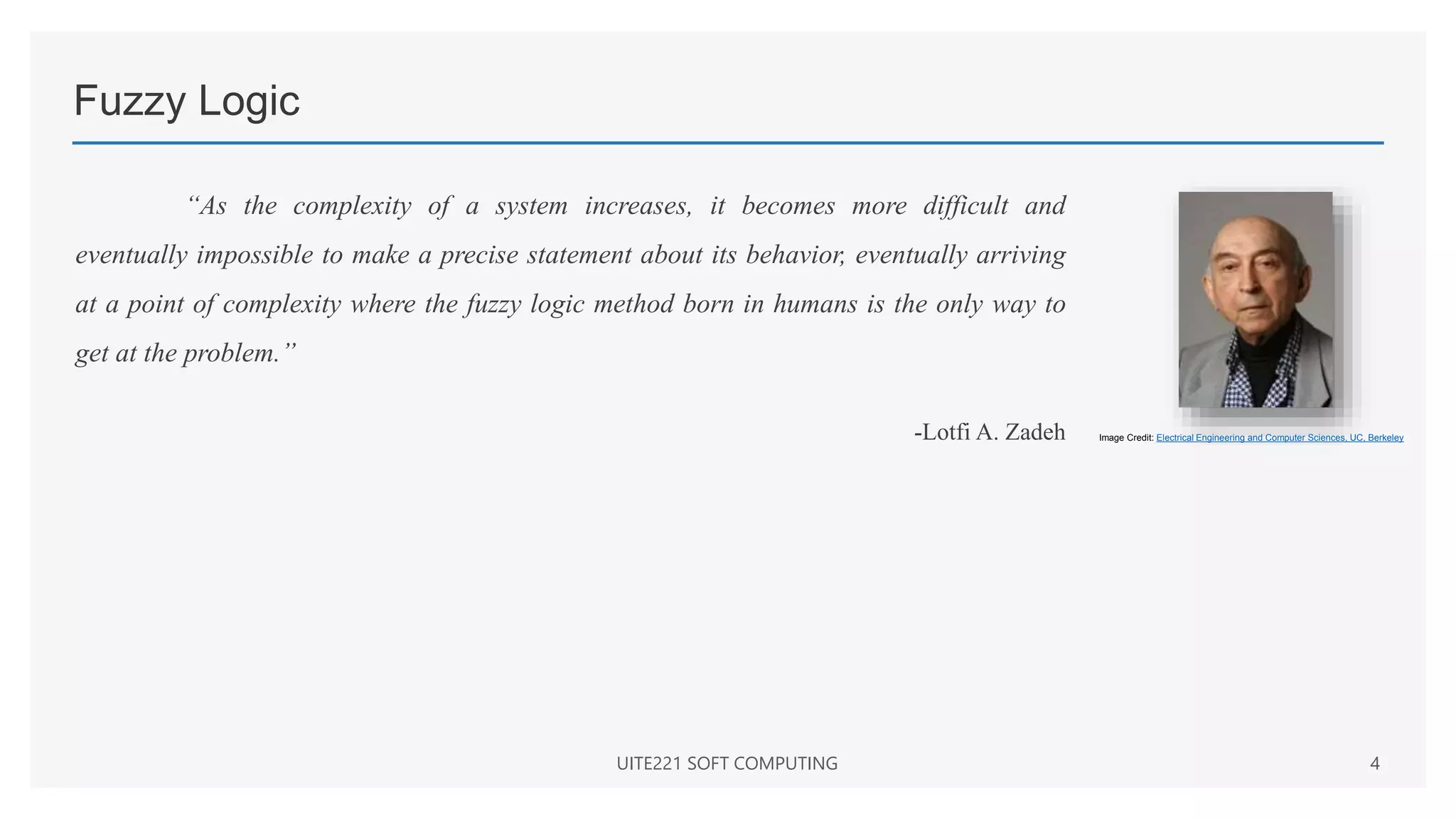 Fuzzy Logic
“As the complexity of a system increases, it becomes more difficult and
eventually impossible to make a precise statement about its behavior, eventually arriving
at a point of complexity where the fuzzy logic method born in humans is the only way to
get at the problem.”
-Lotfi A. Zadeh
UITE221 SOFT COMPUTING 4
Image Credit: Electrical Engineering and Computer Sciences, UC, Berkeley
 