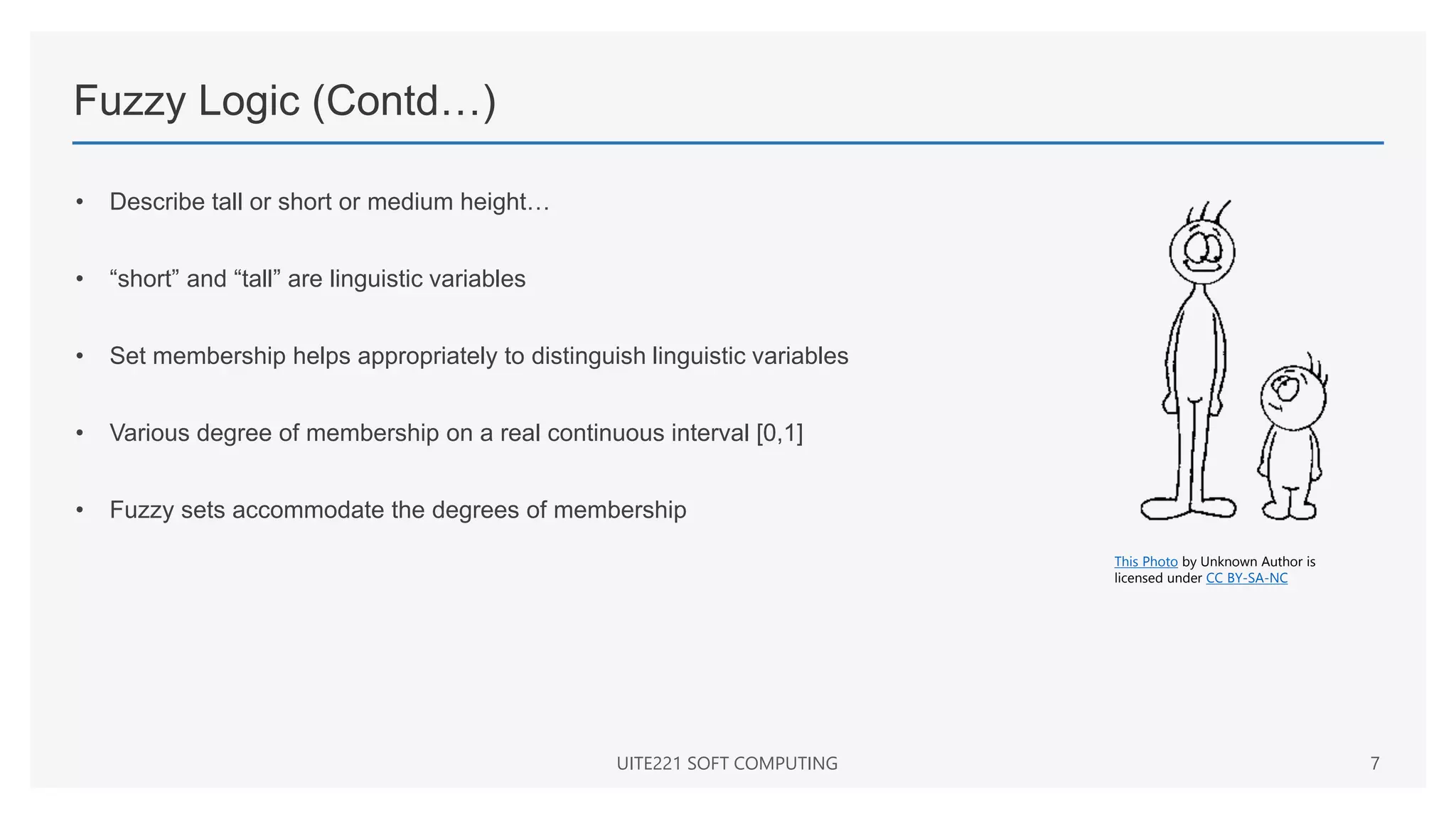Fuzzy Logic (Contd…)
• Describe tall or short or medium height…
• “short” and “tall” are linguistic variables
• Set membership helps appropriately to distinguish linguistic variables
• Various degree of membership on a real continuous interval [0,1]
• Fuzzy sets accommodate the degrees of membership
UITE221 SOFT COMPUTING 7
This Photo by Unknown Author is
licensed under CC BY-SA-NC
 