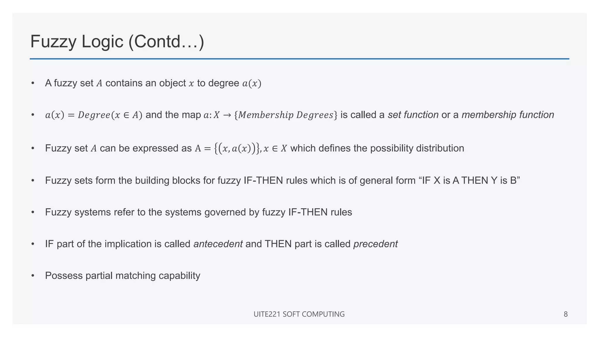 Fuzzy Logic (Contd…)
• A fuzzy set 𝐴 contains an object 𝑥 to degree 𝑎(𝑥)
• 𝑎 𝑥 = 𝐷𝑒𝑔𝑟𝑒𝑒(𝑥 ∈ 𝐴) and the map 𝑎: 𝑋 → {𝑀𝑒𝑚𝑏𝑒𝑟𝑠ℎ𝑖𝑝 𝐷𝑒𝑔𝑟𝑒𝑒𝑠} is called a set function or a membership function
• Fuzzy set 𝐴 can be expressed as A = 𝑥, 𝑎 𝑥 , 𝑥 ∈ 𝑋 which defines the possibility distribution
• Fuzzy sets form the building blocks for fuzzy IF-THEN rules which is of general form “IF X is A THEN Y is B”
• Fuzzy systems refer to the systems governed by fuzzy IF-THEN rules
• IF part of the implication is called antecedent and THEN part is called precedent
• Possess partial matching capability
UITE221 SOFT COMPUTING 8
 