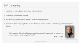 Soft Computing
• Introduced by Lotfi A. Zadeh, University of California, Berkley
• Collection of computational methods
• Includes Fuzzy Systems, Neural Networks and Evolutionary Algorithms
• Deployment of soft computing for the solution of machine learning problems has led to high Machine Intelligence
Quotient
UITE221 SOFT COMPUTING 2
Image Credit: Electrical Engineering and Computer Sciences, UC, Berkeley
“Soft computing differs from hard computing (conventional computing) in its tolerance to
imprecision, uncertainty and partial truth”
-Lotfi A. Zadeh
 