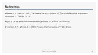References
Rajasekaran, S., & Pai, G. V. (2017). Neural Networks, Fuzzy Systems and Evolutionary Algorithms: Synthesis and
Applications. PHI Learning Pvt. Ltd..
Haykin, S. (2010). Neural Networks and Learning Machines, 3/E. Pearson Education India.
Sivanandam, S. N., & Deepa, S. N. (2007). Principles of soft computing. John Wiley & Sons.
UITE221 SOFT COMPUTING 8
 