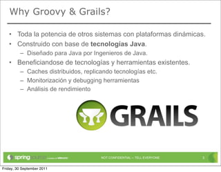 Why Groovy & Grails?

   • Toda la potencia de otros sistemas con plataformas dinámicas.
   • Construido con base de tecnologías Java.
         – Diseñado para Java por Ingenieros de Java.
   • Beneficiandose de tecnologías y herramientas existentes.
         – Caches distribuidos, replicando tecnologías etc.
         – Monitorización y debugging herramientas
         – Análisis de rendimiento




                                      NOT CONFIDENTIAL -- TELL EVERYONE   3


Friday, 30 September 2011
 