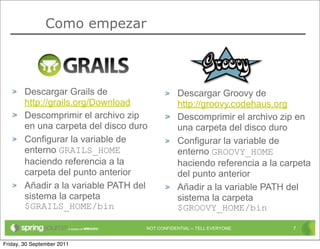 Como empezar




        Descargar Grails de                     Descargar Groovy de
        http://grails.org/Download              http://groovy.codehaus.org
        Descomprimir el archivo zip             Descomprimir el archivo zip en
        en una carpeta del disco duro           una carpeta del disco duro
        Configurar la variable de               Configurar la variable de
        enterno GRAILS_HOME                     enterno GROOVY_HOME
        haciendo referencia a la                haciendo referencia a la carpeta
        carpeta del punto anterior              del punto anterior
        Añadir a la variable PATH del           Añadir a la variable PATH del
        sistema la carpeta                      sistema la carpeta
        $GRAILS_HOME/bin                        $GROOVY_HOME/bin

                                    NOT CONFIDENTIAL -- TELL EVERYONE      7


Friday, 30 September 2011
 