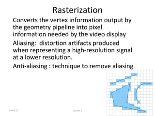 Rasterization
• Converts the vertex information output by
the geometry pipeline into pixel
information needed by the video display
• Aliasing: distortion artifacts produced
when representing a high-resolution signal
at a lower resolution.
• Anti-aliasing : technique to remove aliasing
04/08/13 Lecture 1 29
 