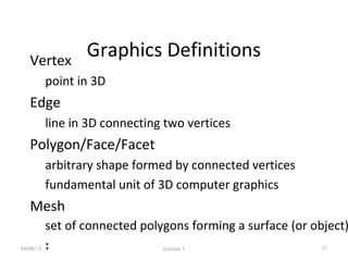 Graphics Definitions• Vertex
– point in 3D
• Edge
– line in 3D connecting two vertices
• Polygon/Face/Facet
– arbitrary shape formed by connected vertices
– fundamental unit of 3D computer graphics
• Mesh
– set of connected polygons forming a surface (or object)
– :04/08/13 Lecture 1 37
 