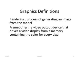 Graphics Definitions
• Rendering : process of generating an image
from the model
• Framebuffer : a video output device that
drives a video display from a memory
containing the color for every pixel
04/08/13 Lecture 1 38
 