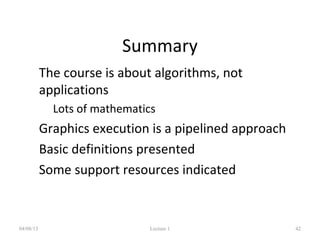 Summary
• The course is about algorithms, not
applications
• Lots of mathematics
• Graphics execution is a pipelined approach
• Basic definitions presented
• Some support resources indicated
04/08/13 Lecture 1 42
 