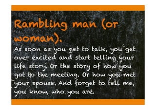 Rambling man (or
woman).
As soon as you get to talk, you get
over excited and start telling your
life story. Or the story of how you
got to the meeting. Or how you met
your spouse. And forget to tell me,
you know, who you are.
 