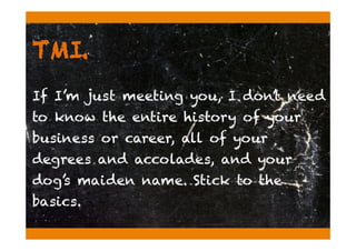 TMI.
If I’m just meeting you, I don’t need
to know the entire history of your
business or career, all of your
degrees and accolades, and your
dog’s maiden name. Stick to the
basics.
 