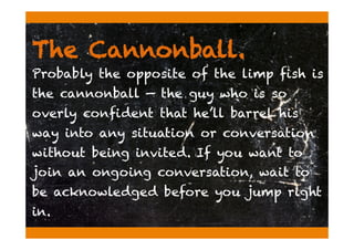 The Cannonball.
Probably the opposite of the limp fish is
the cannonball — the guy who is so
overly confident that he’ll barrel his
way into any situation or conversation
without being invited. If you want to
join an ongoing conversation, wait to
be acknowledged before you jump right
in.
 