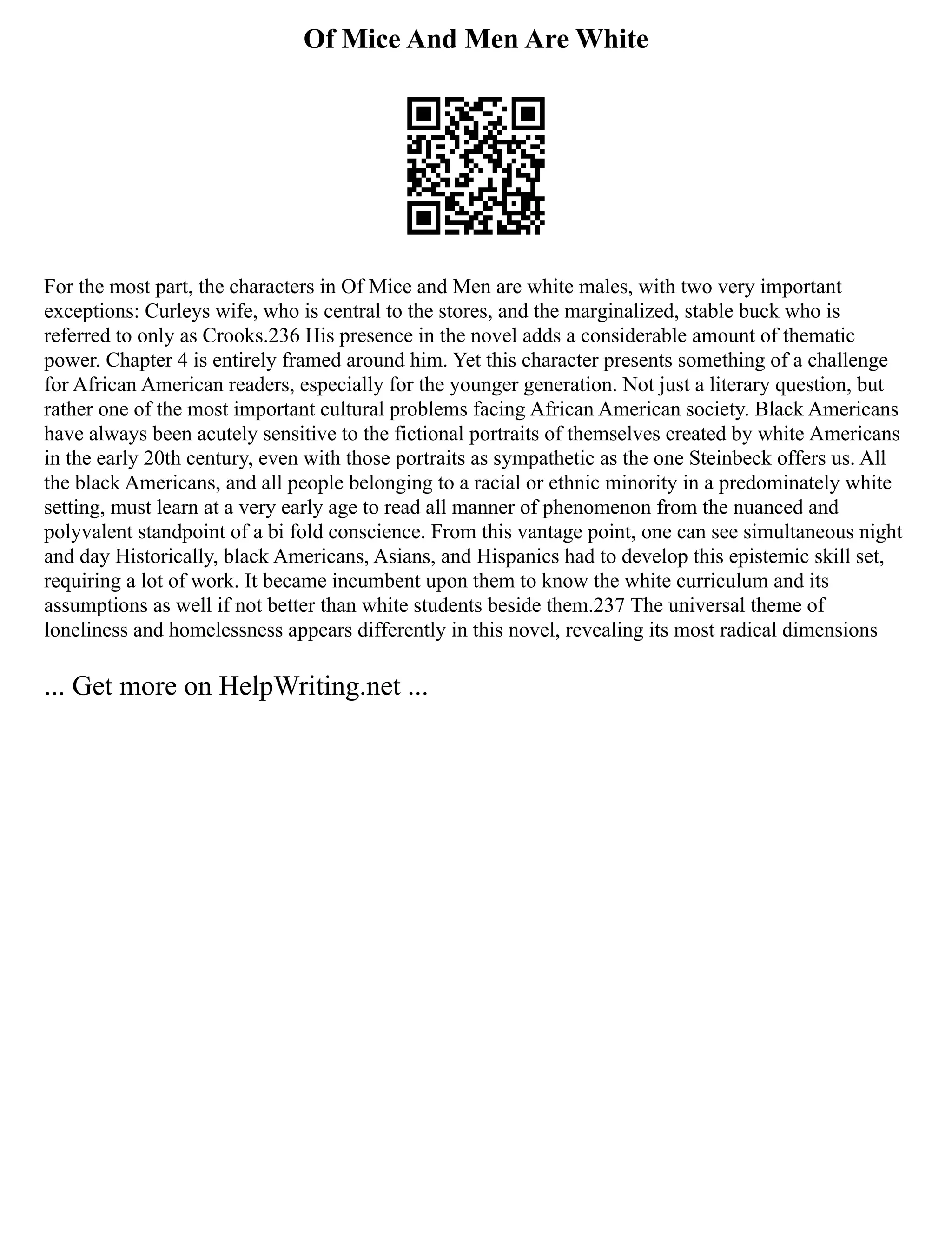 Of Mice And Men Are White
For the most part, the characters in Of Mice and Men are white males, with two very important
exceptions: Curleys wife, who is central to the stores, and the marginalized, stable buck who is
referred to only as Crooks.236 His presence in the novel adds a considerable amount of thematic
power. Chapter 4 is entirely framed around him. Yet this character presents something of a challenge
for African American readers, especially for the younger generation. Not just a literary question, but
rather one of the most important cultural problems facing African American society. Black Americans
have always been acutely sensitive to the fictional portraits of themselves created by white Americans
in the early 20th century, even with those portraits as sympathetic as the one Steinbeck offers us. All
the black Americans, and all people belonging to a racial or ethnic minority in a predominately white
setting, must learn at a very early age to read all manner of phenomenon from the nuanced and
polyvalent standpoint of a bi fold conscience. From this vantage point, one can see simultaneous night
and day Historically, black Americans, Asians, and Hispanics had to develop this epistemic skill set,
requiring a lot of work. It became incumbent upon them to know the white curriculum and its
assumptions as well if not better than white students beside them.237 The universal theme of
loneliness and homelessness appears differently in this novel, revealing its most radical dimensions
... Get more on HelpWriting.net ...
 