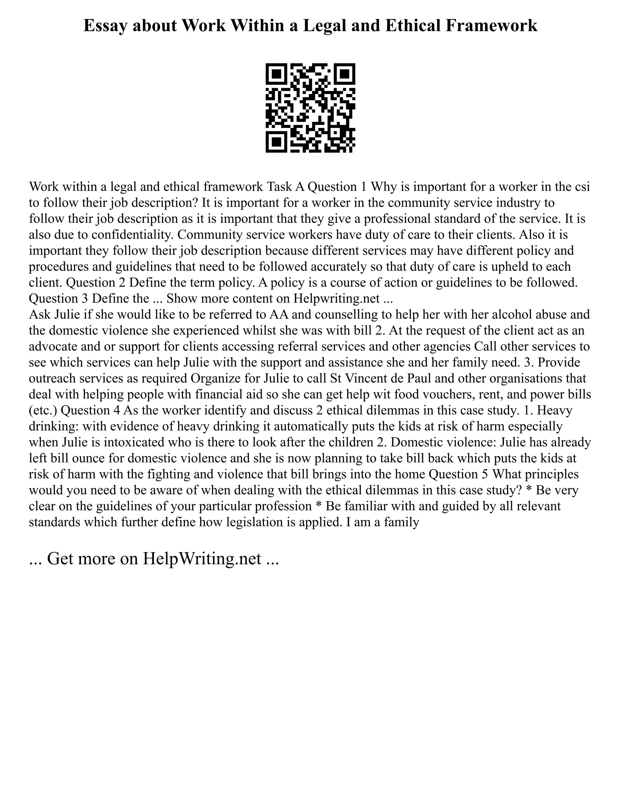 Essay about Work Within a Legal and Ethical Framework
Work within a legal and ethical framework Task A Question 1 Why is important for a worker in the csi
to follow their job description? It is important for a worker in the community service industry to
follow their job description as it is important that they give a professional standard of the service. It is
also due to confidentiality. Community service workers have duty of care to their clients. Also it is
important they follow their job description because different services may have different policy and
procedures and guidelines that need to be followed accurately so that duty of care is upheld to each
client. Question 2 Define the term policy. A policy is a course of action or guidelines to be followed.
Question 3 Define the ... Show more content on Helpwriting.net ...
Ask Julie if she would like to be referred to AA and counselling to help her with her alcohol abuse and
the domestic violence she experienced whilst she was with bill 2. At the request of the client act as an
advocate and or support for clients accessing referral services and other agencies Call other services to
see which services can help Julie with the support and assistance she and her family need. 3. Provide
outreach services as required Organize for Julie to call St Vincent de Paul and other organisations that
deal with helping people with financial aid so she can get help wit food vouchers, rent, and power bills
(etc.) Question 4 As the worker identify and discuss 2 ethical dilemmas in this case study. 1. Heavy
drinking: with evidence of heavy drinking it automatically puts the kids at risk of harm especially
when Julie is intoxicated who is there to look after the children 2. Domestic violence: Julie has already
left bill ounce for domestic violence and she is now planning to take bill back which puts the kids at
risk of harm with the fighting and violence that bill brings into the home Question 5 What principles
would you need to be aware of when dealing with the ethical dilemmas in this case study? * Be very
clear on the guidelines of your particular profession * Be familiar with and guided by all relevant
standards which further define how legislation is applied. I am a family
... Get more on HelpWriting.net ...
 